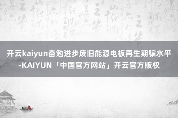 开云kaiyun奋勉进步废旧能源电板再生期骗水平-KAIYUN「中国官方网站」开云官方版权