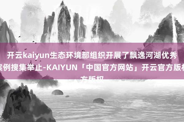 开云kaiyun生态环境部组织开展了飘逸河湖优秀案例搜集举止-KAIYUN「中国官方网站」开云官方版权
