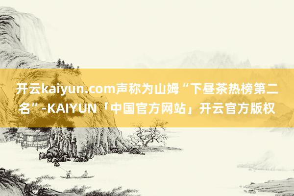 开云kaiyun.com声称为山姆“下昼茶热榜第二名”-KAIYUN「中国官方网站」开云官方版权