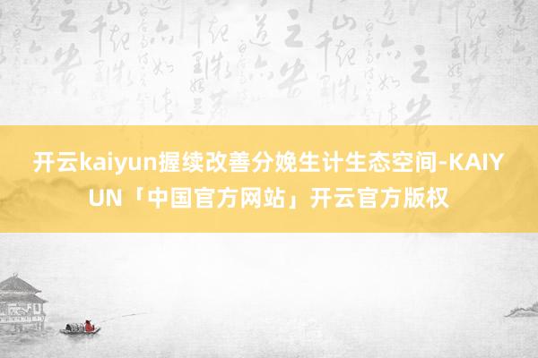 开云kaiyun握续改善分娩生计生态空间-KAIYUN「中国官方网站」开云官方版权