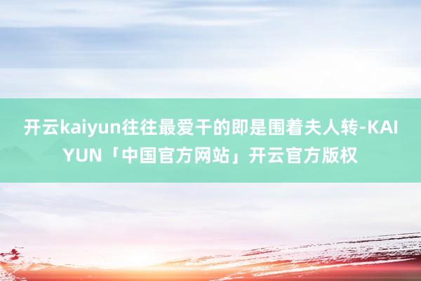 开云kaiyun往往最爱干的即是围着夫人转-KAIYUN「中国官方网站」开云官方版权