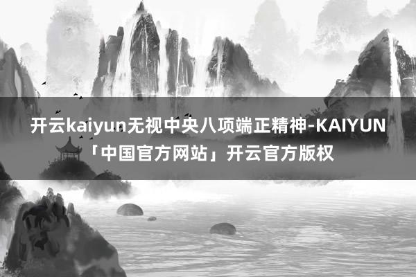 开云kaiyun无视中央八项端正精神-KAIYUN「中国官方网站」开云官方版权