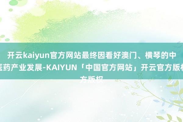 开云kaiyun官方网站最终因看好澳门、横琴的中医药产业发展-KAIYUN「中国官方网站」开云官方版权