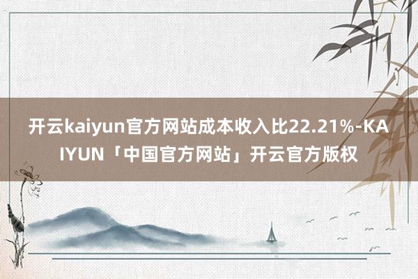 开云kaiyun官方网站成本收入比22.21%-KAIYUN「中国官方网站」开云官方版权