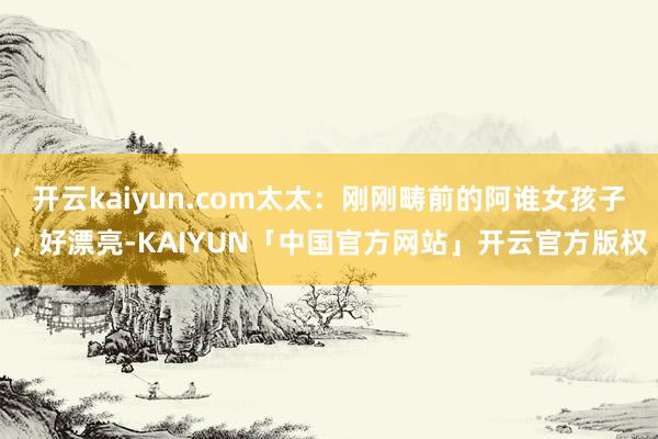 开云kaiyun.com太太：刚刚畴前的阿谁女孩子，好漂亮-KAIYUN「中国官方网站」开云官方版权
